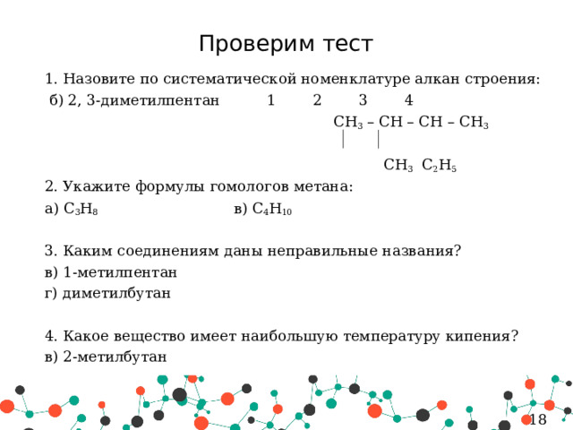 Проверим тест 1. Назовите по систематической номенклатуре алкан строения:   б) 2, 3-диметилпентан   1 2 3 4  CH 3 – CH – CH – CH 3  CH 3 C 2 H 5 2. Укажите формулы гомологов метана: а) C 3 H 8 в) C 4 H 10 3. Каким соединениям даны неправильные названия? в) 1-метилпентан г) диметилбутан 4. Какое вещество имеет наибольшую температуру кипения? в) 2-метилбутан 5 