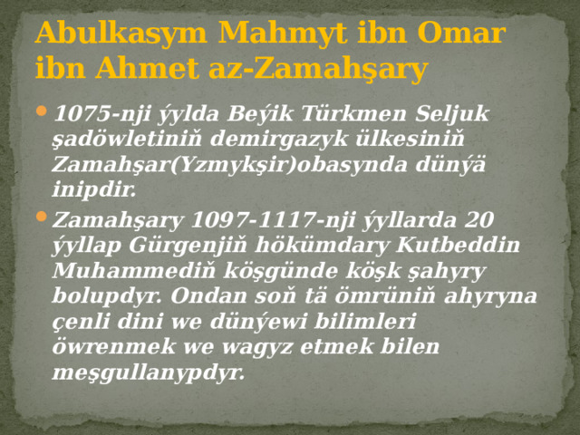 Abulkasym Mahmyt ibn Omar ibn Ahmet az-Zamahşary 1075-nji ýylda Beýik Türkmen Seljuk şadöwletiniň demirgazyk ülkesiniň Zamahşar(Yzmykşir)obasynda dünýä inipdir. Zamahşary 1097-1117-nji ýyllarda 20 ýyllap Gürgenjiň hökümdary Kutbeddin Muhammediň köşgünde köşk şahyry bolupdyr. Ondan soň tä ömrüniň ahyryna çenli dini we dünýewi bilimleri öwrenmek we wagyz etmek bilen meşgullanypdyr. 