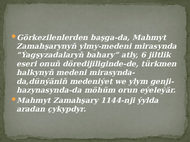 Görkezilenlerden başga-da, Mahmyt Zamahşarynyň ylmy-medeni mirasynda “Ýagşyzadalaryň bahary” atly, 6 jiltlik eseri onuň döredijiliginde-de, türkmen halkynyň medeni mirasynda-da,dünýäniň medeniýet we ylym genji-hazynasynda-da möhüm orun eýeleýär. Mahmyt Zamahşary 1144-nji ýylda aradan çykypdyr. 