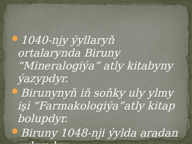 1040-njy ýyllaryň ortalarynda Biruny “Mineralogiýa” atly kitabyny ýazypdyr. Birunynyň iň soňky uly ylmy işi “Farmakologiýa”atly kitap bolupdyr. Biruny 1048-nji ýylda aradan çykypdyr. 