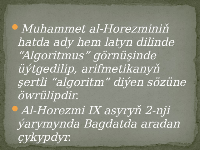 Muhammet al-Horezminiň hatda ady hem latyn dilinde “Algoritmus” görnüşinde üýtgedilip, arifmetikanyň şertli “algoritm” diýen sözüne öwrülipdir. Al-Horezmi IX asyryň 2-nji ýarymynda Bagdatda aradan çykypdyr. 
