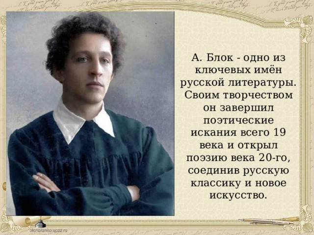 А. Блок - одно из ключевых имён русской литературы. Своим творчеством он завершил поэтические искания всего 19 века и открыл поэзию века 20-го, соединив русскую классику и новое искусство. 