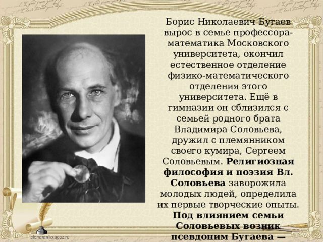 Борис Николаевич Бугаев вырос в семье профессора-математика Московского университета, окончил естественное отделение физико-математического отделения этого университета. Ещё в гимназии он сблизился с семьей родного брата Владимира Соловьева, дружил с племянником своего кумира, Сергеем Соловьевым. Религиозная философия и поэзия Вл. Соловьева заворожила молодых людей, определила их первые творческие опыты. Под влиянием семьи Соловьевых возник псевдоним Бугаева — Андрей Белый. 