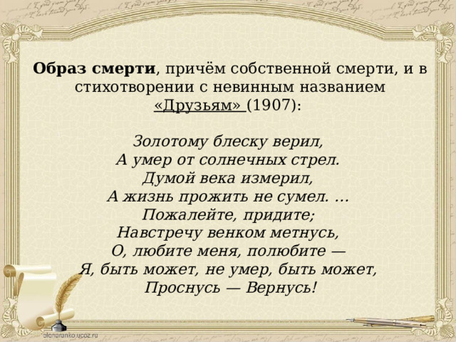 Образ смерти , причём собственной смерти, и в стихотворении с невинным названием «Друзьям» (1907): Золотому блеску верил, А умер от солнечных стрел. Думой века измерил, А жизнь прожить не сумел. … Пожалейте, придите; Навстречу венком метнусь, О, любите меня, полюбите — Я, быть может, не умер, быть может, Проснусь — Вернусь! 