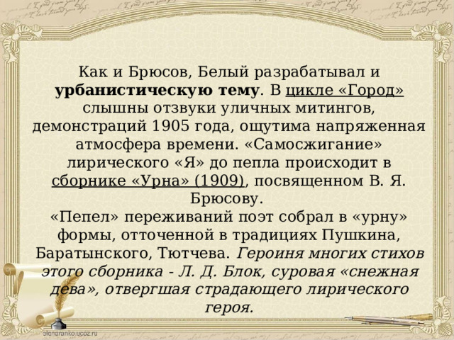 Как и Брюсов, Белый разрабатывал и урбанистическую тему . В цикле «Город» слышны отзвуки уличных митингов, демонстраций 1905 года, ощутима напряженная атмосфера времени. «Самосжигание» лирического «Я» до пепла происходит в сборнике «Урна» (1909) , посвященном В. Я. Брюсову. «Пепел» переживаний поэт собрал в «урну» формы, отточенной в традициях Пушкина, Баратынского, Тютчева. Героиня многих стихов этого сборника - Л. Д. Блок, суровая «снежная дева», отвергшая страдающего лирического героя. 