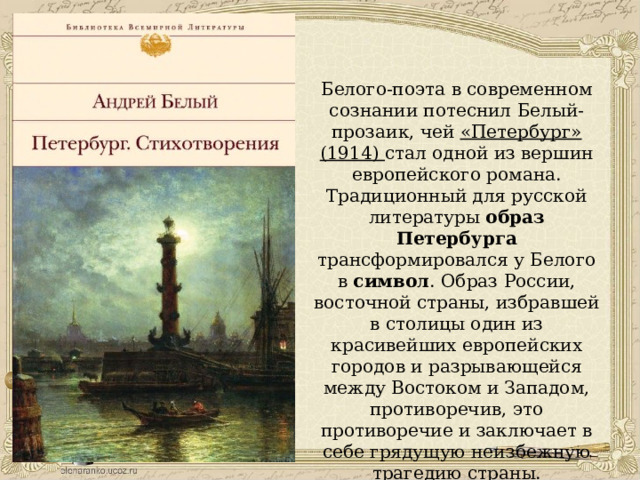 Белого-поэта в современном сознании потеснил Белый-прозаик, чей «Петербург» (1914) стал одной из вершин европейского романа. Традиционный для русской литературы образ Петербурга трансформировался у Белого в символ . Образ России, восточной страны, избравшей в столицы один из красивейших европейских городов и разрывающейся между Востоком и Западом, противоречив, это противоречие и заключает в себе грядущую неизбежную трагедию страны. 