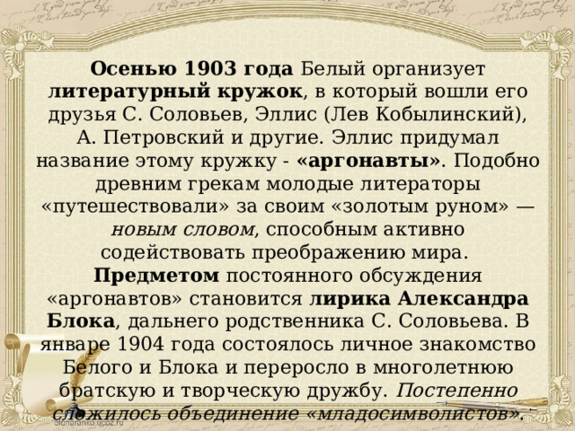 Осенью 1903 года Белый организует литературный кружок , в который вошли его друзья С. Соловьев, Эллис (Лев Кобылинский), А. Петровский и другие. Эллис придумал название этому кружку - «аргонавты» . Подобно древним грекам молодые литераторы «путешествовали» за своим «золотым руном» — новым словом , способным активно содействовать преображению мира. Предметом постоянного обсуждения «аргонавтов» становится лирика Александра Блока , дальнего родственника С. Соловьева. В январе 1904 года состоялось личное знакомство Белого и Блока и переросло в многолетнюю братскую и творческую дружбу. Постепенно сложилось объединение «младосимволистов» . 