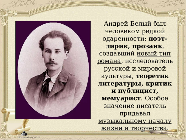 Андрей Белый был человеком редкой одаренности: поэт-лирик, прозаик , создавший новый тип романа , исследователь русской и мировой культуры, теоретик литературы, критик и публицист, мемуарист . Особое значение писатель придавал музыкальному началу жизни и творчества . 