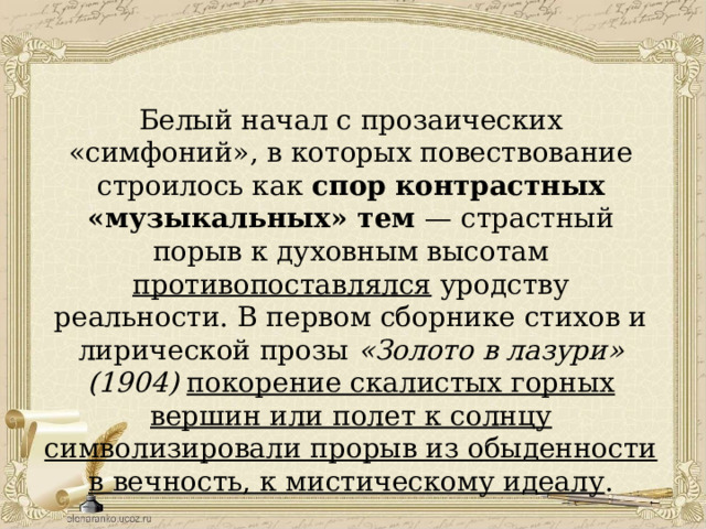 Белый начал с прозаических «симфоний», в которых повествование строилось как спор  контрастных «музыкальных» тем — страстный порыв к духовным высотам противопоставлялся уродству реальности. В первом сборнике стихов и лирической прозы «Золото в лазури» (1904)  покорение скалистых горных вершин или полет к солнцу символизировали прорыв из обыденности в вечность, к мистическому идеалу . 