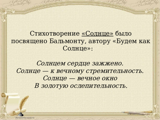 Стихотворение «Солнце» было посвящено Бальмонту, автору «Будем как Солнце»: Солнцем сердце зажжено. Солнце — к вечному стремительность. Солнце — вечное окно В золотую ослепительность. 