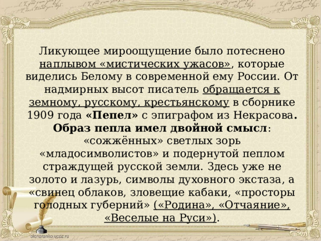 Ликующее мироощущение было потеснено наплывом «мистических ужасов» , которые виделись Белому в современной ему России. От надмирных высот писатель обращается к земному, русскому, крестьянскому в сборнике 1909 года «Пепел» с эпиграфом из Некрасова . Образ пепла имел двойной смысл : «сожжённых» светлых зорь «младосимволистов» и подернутой пеплом страждущей русской земли. Здесь уже не золото и лазурь, символы духовного экстаза, а «свинец облаков, зловещие кабаки, «просторы голодных губерний» («Родина», «Отчаяние», «Веселые на Руси») . 