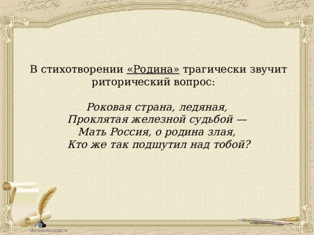 В стихотворении «Родина» трагически звучит риторический вопрос: Роковая страна, ледяная, Проклятая железной судьбой — Мать Россия, о родина злая, Кто же так подшутил над тобой? 