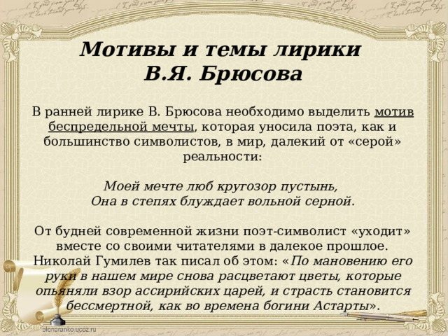 Мотивы и темы лирики В.Я. Брюсова В ранней лирике В. Брюсова необходимо выделить мотив беспредельной мечты , которая уносила поэта, как и большинство символистов, в мир, далекий от «серой» реальности: Моей мечте люб кругозор пустынь, Она в степях блуждает вольной серной. От будней современной жизни поэт-символист «уходит» вместе со своими читателями в далекое прошлое. Николай Гумилев так писал об этом: « По мановению его руки в нашем мире снова расцветают цветы, которые опьяняли взор ассирийских царей, и страсть становится бессмертной, как во времена богини Астарты ». 