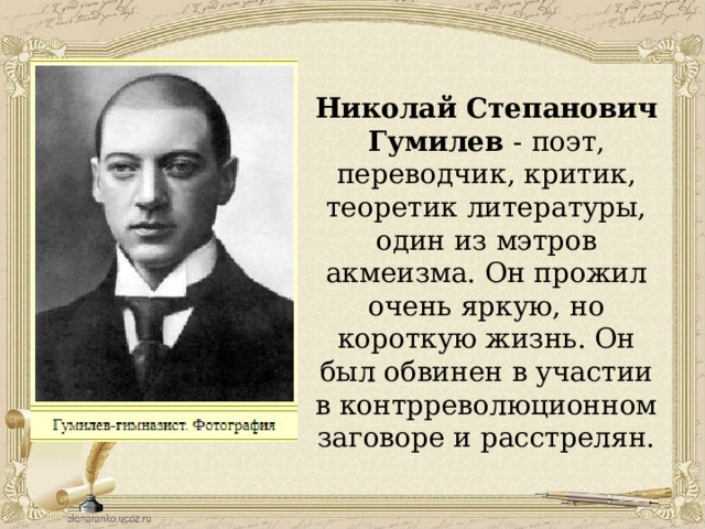 Николай Степанович Гумилев - поэт, переводчик, критик, теоретик литературы, один из мэтров акмеизма. Он прожил очень яркую, но короткую жизнь. Он был обвинен в участии в контрреволюционном заговоре и расстрелян. 