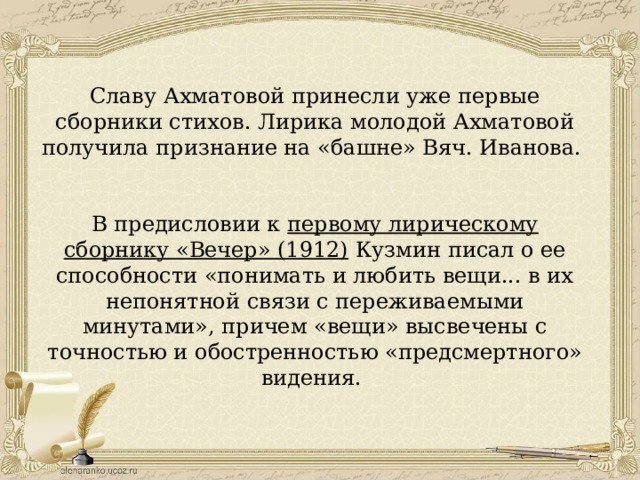 Славу Ахматовой принесли уже первые сборники стихов. Лирика молодой Ахматовой получила признание на «башне» Вяч. Иванова. В предисловии к первому лирическому сборнику «Вечер» (1912) Кузмин писал о ее способности «понимать и любить вещи... в их непонятной связи с переживаемыми минутами», причем «вещи» высвечены с точностью и обостренностью «предсмертного» видения. 