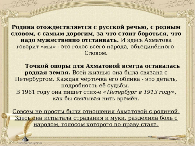 Родина отождествляется с русской речью, с родным словом, с самым дорогим, за что стоит бороться, что надо мужественно отстаивать. И здесь Ахматова говорит «мы» - это голос всего народа, объединённого Словом.  Точкой опоры для Ахматовой всегда оставалась родная земля. Всей жизнью она была связана с Петербургом. Каждая чёрточка его облика - это деталь, подробность её судьбы. В 1961 году она пишет стих-е « Петербург в 1913 году », как бы связывая нить времён. Совсем не просты были отношения Ахматовой с родиной. Здесь она испытала страдания и муки, разделила боль с народом, голосом которого по праву стала. 