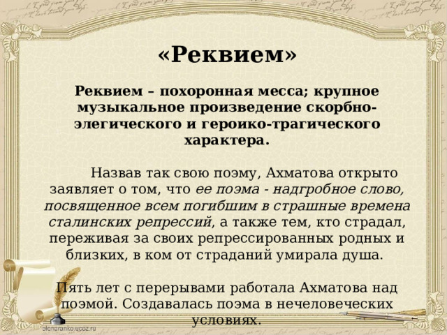 «Реквием» Реквием – похоронная месса; крупное музыкальное произведение скорбно-элегического и героико-трагического характера.  Назвав так свою поэму, Ахматова открыто заявляет о том, что ее поэма - надгробное слово, посвященное всем погибшим в страшные времена сталинских репрессий , а также тем, кто страдал, переживая за своих репрессированных родных и близких, в ком от страданий умирала душа. Пять лет с перерывами работала Ахматова над поэмой. Создавалась поэма в нечеловеческих условиях. 