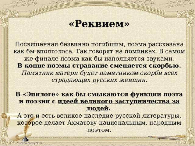 «Реквием» Посвященная безвинно погибшим, поэма рассказана как бы вполголоса. Так говорят на поминках. В самом же финале поэма как бы наполняется звуками. В конце поэмы страдание сменяется скорбью. Памятник матери будет памятником скорби всех страдающих русских женщин. В «Эпилоге» как бы смыкаются функции поэта и поэзии с идеей великого заступничества за людей . А это и есть великое наследие русской литературы, которое делает Ахматову национальным, народным поэтом. 