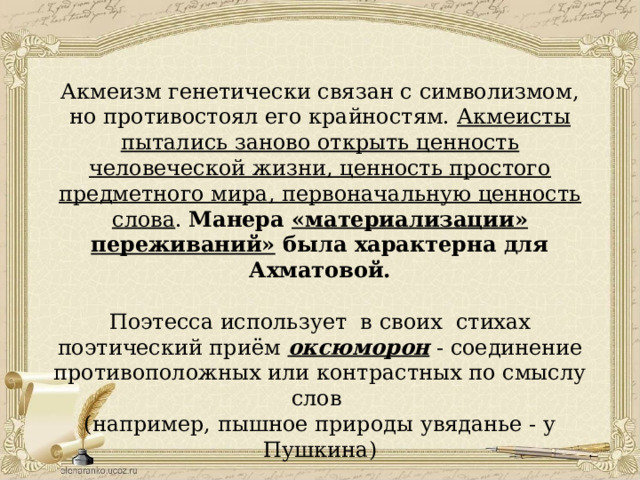 Акмеизм генетически связан с символизмом, но противостоял его крайностям. Акмеисты пытались заново открыть ценность человеческой жизни, ценность простого предметного мира, первоначальную ценность слова . Манера «материализации» переживаний» была характерна для Ахматовой. Поэтесса использует в своих стихах поэтический приём оксюморон - соединение противоположных или контрастных по смыслу слов (например, пышное природы увяданье - у Пушкина) 