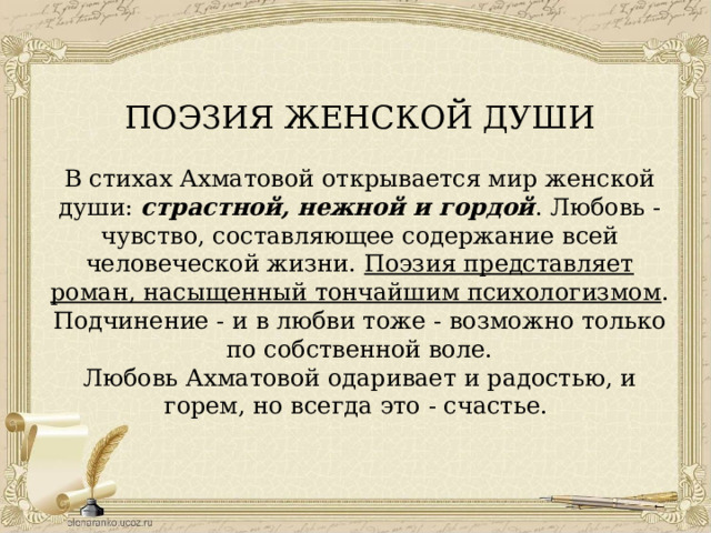 ПОЭЗИЯ ЖЕНСКОЙ ДУШИ В стихах Ахматовой открывается мир женской души: страстной, нежной и гордой . Любовь - чувство, составляющее содержание всей человеческой жизни. Поэзия представляет роман, насыщенный тончайшим психологизмом . Подчинение - и в любви тоже - возможно только по собственной воле. Любовь Ахматовой одаривает и радостью, и горем, но всегда это - счастье. 