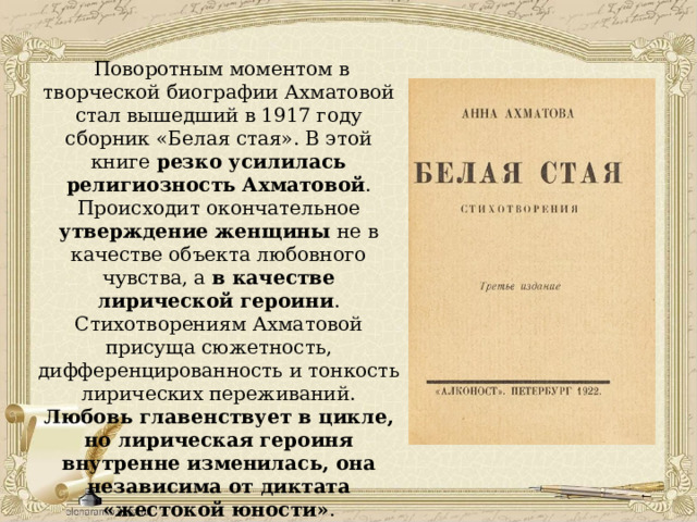  Поворотным моментом в творческой биографии Ахматовой стал вышедший в 1917 году сборник «Белая стая». В этой книге резко усилилась религиозность Ахматовой . Происходит окончательное утверждение женщины не в качестве объекта любовного чувства, а в качестве лирической героини . Стихотворениям Ахматовой присуща сюжетность, дифференцированность и тонкость лирических переживаний. Любовь главенствует в цикле, но лирическая героиня внутренне изменилась, она независима от диктата «жестокой юности» . В «Белой стае» впервые с большей силой проявляется тревога за судьбу России. 