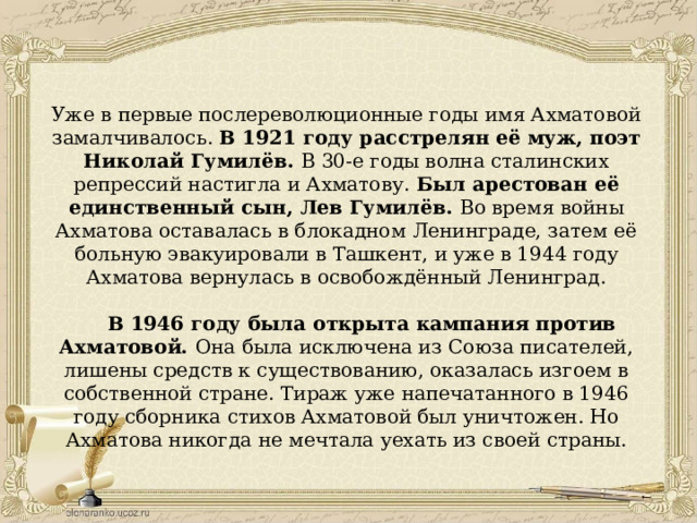 Уже в первые послереволюционные годы имя Ахматовой замалчивалось. В 1921 году расстрелян её муж, поэт Николай Гумилёв. В 30-е годы волна сталинских репрессий настигла и Ахматову. Был арестован её единственный сын, Лев Гумилёв. Во время войны Ахматова оставалась в блокадном Ленинграде, затем её больную эвакуировали в Ташкент, и уже в 1944 году Ахматова вернулась в освобождённый Ленинград.  В 1946 году была открыта кампания против Ахматовой. Она была исключена из Союза писателей, лишены средств к существованию, оказалась изгоем в собственной стране. Тираж уже напечатанного в 1946 году сборника стихов Ахматовой был уничтожен. Но Ахматова никогда не мечтала уехать из своей страны. 