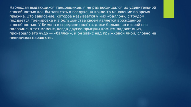 Наблюдая выдающихся танцовщиков, я не раз восхищался их удивительной способностью как бы зависать в воздухе на какое-то мгновение во время прыжка. Это зависание, которое называется у них «баллон», с трудом поддается тренировке и в большинстве своём является врождённой способностью. У Бимона в середине полёта, даже больше во второй его половине, в тот момент, когда другие прыгуны камнем падают вниз, произошло это чудо — «баллон», и он завис над прыжковой ямой, словно на невидимом парашюте. 