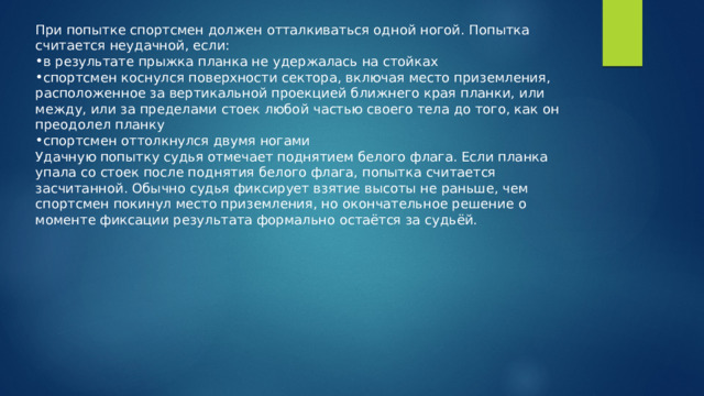 При попытке спортсмен должен отталкиваться одной ногой. Попытка считается неудачной, если: в результате прыжка планка не удержалась на стойках спортсмен коснулся поверхности сектора, включая место приземления, расположенное за вертикальной проекцией ближнего края планки, или между, или за пределами стоек любой частью своего тела до того, как он преодолел планку спортсмен оттолкнулся двумя ногами Удачную попытку судья отмечает поднятием белого флага. Если планка упала со стоек после поднятия белого флага, попытка считается засчитанной. Обычно судья фиксирует взятие высоты не раньше, чем спортсмен покинул место приземления, но окончательное решение о моменте фиксации результата формально остаётся за судьёй. 