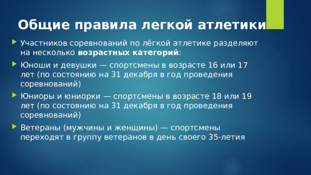 Общие правила легкой атлетики Участников соревнований по лёгкой атлетике разделяют на несколько  возрастных категорий : Юноши и девушки — спортсмены в возрасте 16 или 17 лет (по состоянию на 31 декабря в год проведения соревнований) Юниоры и юниорки — спортсмены в возрасте 18 или 19 лет (по состоянию на 31 декабря в год проведения соревнований) Ветераны (мужчины и женщины) — спортсмены переходят в группу ветеранов в день своего 35-летия 