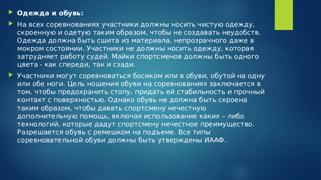 Одежда и обувь: На всех соревнованиях участники должны носить чистую одежду, скроенную и одетую таким образом, чтобы не создавать неудобств. Одежда должна быть сшита из материала, непрозрачного даже в мокром состоянии. Участники не должны носить одежду, которая затрудняет работу судей. Майки спортсменов должны быть одного цвета - как спереди, так и сзади. Участники могут соревноваться босиком или в обуви, обутой на одну или обе ноги. Цель ношения обуви на соревнованиях заключается в том, чтобы предохранить стопу, придать ей стабильность и прочный контакт с поверхностью. Однако обувь не должна быть скроена таким образом, чтобы давать спортсмену нечестную дополнительную помощь, включая использование каких – либо технологий, которые дадут спортсмену нечестное преимущество. Разрешается обувь с ремешком на подъеме. Все типы соревновательной обуви должны быть утверждены ИААФ. 