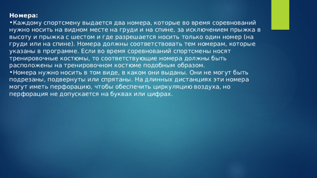Номера: Каждому спортсмену выдается два номера, которые во время соревнований нужно носить на видном месте на груди и на спине, за исключением прыжка в высоту и прыжка с шестом и где разрешается носить только один номер (на груди или на спине). Номера должны соответствовать тем номерам, которые указаны в программе. Если во время соревнований спортсмены носят тренировочные костюмы, то соответствующие номера должны быть расположены на тренировочном костюме подобным образом. Номера нужно носить в том виде, в каком они выданы. Они не могут быть подрезаны, подвернуты или спрятаны. На длинных дистанциях эти номера могут иметь перфорацию, чтобы обеспечить циркуляцию воздуха, но перфорация не допускается на буквах или цифрах. 