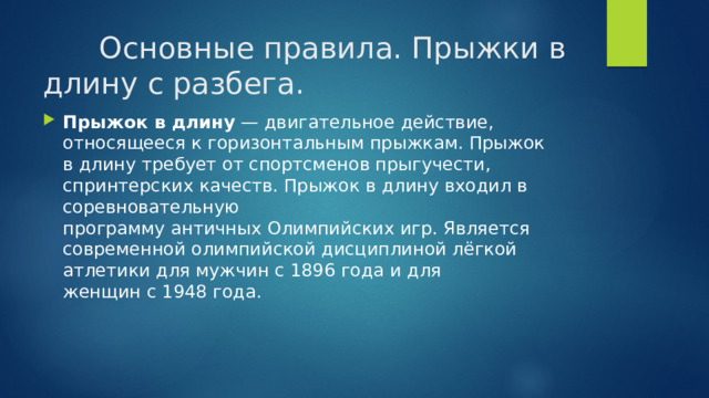  Основные правила. Прыжки в длину с разбега. Прыжок в длину  — двигательное действие, относящееся к горизонтальным прыжкам. Прыжок в длину требует от спортсменов прыгучести, спринтерских качеств. Прыжок в длину входил в соревновательную программу античных Олимпийских игр. Является современной олимпийской дисциплиной лёгкой атлетики для мужчин с 1896 года и для женщин с 1948 года. 