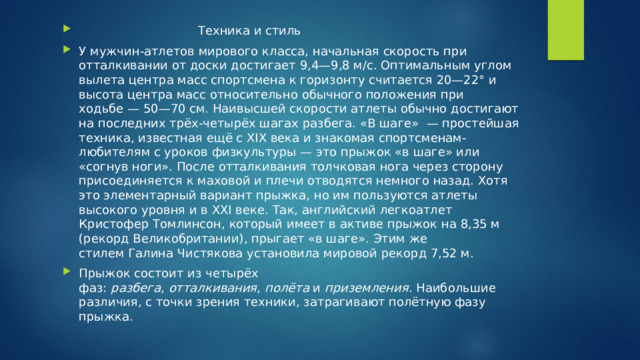  Техника и стиль У мужчин-атлетов мирового класса, начальная скорость при отталкивании от доски достигает 9,4—9,8 м/c. Оптимальным углом вылета центра масс спортсмена к горизонту считается 20—22° и высота центра масс относительно обычного положения при ходьбе — 50—70 см. Наивысшей скорости атлеты обычно достигают на последних трёх-четырёх шагах разбега. «В шаге»  — простейшая техника, известная ещё с XIX века и знакомая спортсменам-любителям с уроков физкультуры — это прыжок «в шаге» или «согнув ноги». После отталкивания толчковая нога через сторону присоединяется к маховой и плечи отводятся немного назад. Хотя это элементарный вариант прыжка, но им пользуются атлеты высокого уровня и в XXI веке. Так, английский легкоатлет Кристофер Томлинсон, который имеет в активе прыжок на 8,35 м (рекорд Великобритании), прыгает «в шаге». Этим же стилем Галина Чистякова установила мировой рекорд 7,52 м. Прыжок состоит из четырёх фаз:  разбега ,  отталкивания ,  полёта  и  приземления . Наибольшие различия, с точки зрения техники, затрагивают полётную фазу прыжка. 