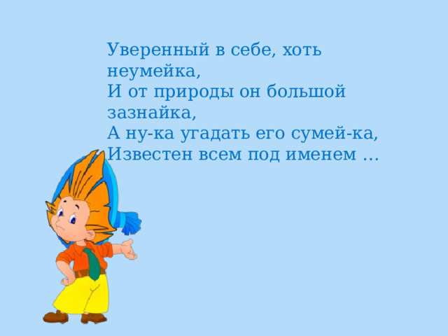 Уверенный в себе, хоть неумейка,  И от природы он большой зазнайка,  А ну-ка угадать его сумей-ка,  Известен всем под именем … 