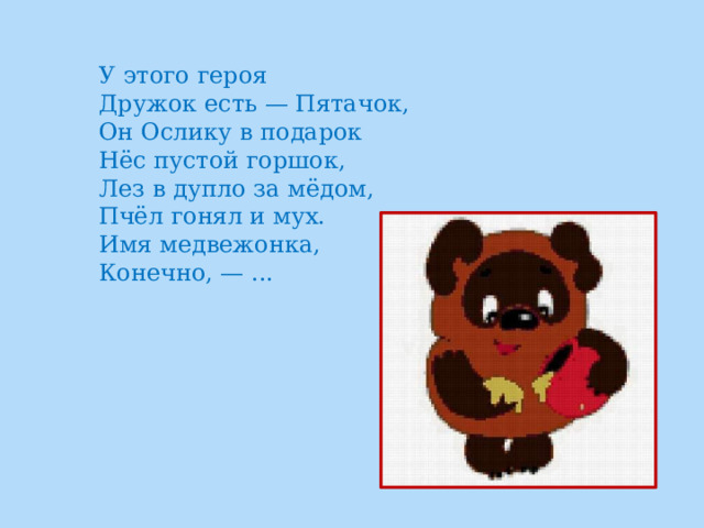 У этого героя  Дружок есть — Пятачок,  Он Ослику в подарок  Нёс пустой горшок,  Лез в дупло за мёдом,  Пчёл гонял и мух.  Имя медвежонка,  Конечно, — ... 