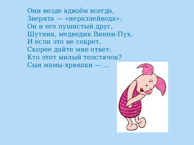 Они везде вдвоём всегда,  Зверята — «неразлейвода»:  Он и его пушистый друг,  Шутник, медведик Винни-Пух.  И если это не секрет,  Скорее дайте мне ответ:  Кто этот милый толстячок?  Сын мамы-хрюшки — ...  