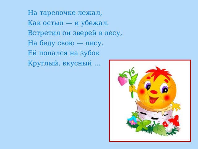 На тарелочке лежал, Как остыл — и убежал. Встретил он зверей в лесу, На беду свою — лису. Ей попался на зубок Круглый, вкусный … 
