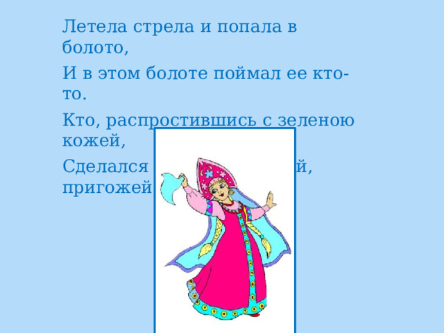 Летела стрела и попала в болото, И в этом болоте поймал ее кто-то. Кто, распростившись с зеленою кожей, Сделался милой, красивой, пригожей?       