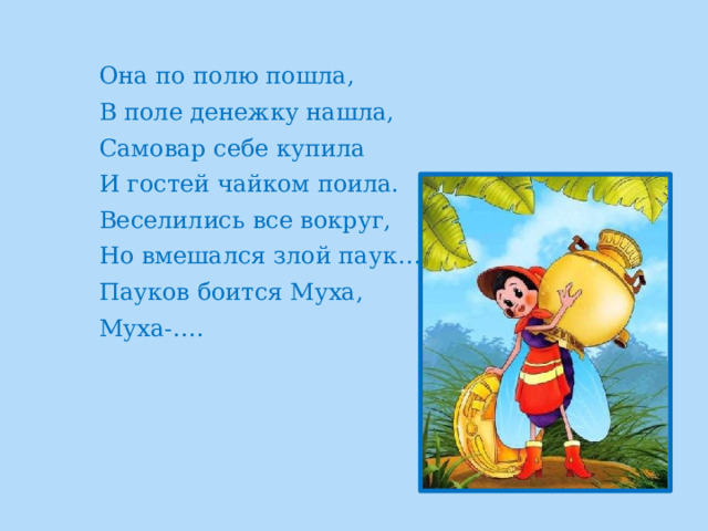 Она по полю пошла, В поле денежку нашла, Самовар себе купила И гостей чайком поила. Веселились все вокруг, Но вмешался злой паук… Пауков боится Муха, Муха-…. 
