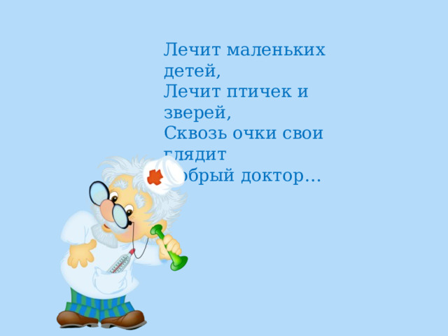 Лечит маленьких детей,  Лечит птичек и зверей,  Сквозь очки свои глядит  Добрый доктор… 