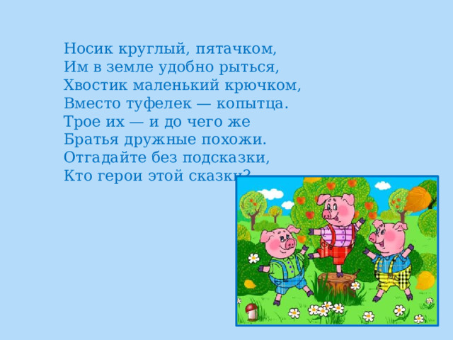 Носик круглый, пятачком,  Им в земле удобно рыться,  Хвостик маленький крючком,  Вместо туфелек — копытца.  Трое их — и до чего же  Братья дружные похожи.  Отгадайте без подсказки,  Кто герои этой сказки? 
