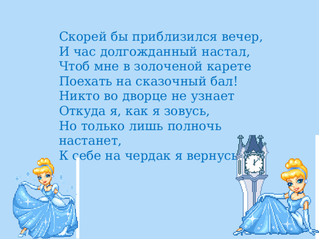 Скорей бы приблизился вечер,  И час долгожданный настал,  Чтоб мне в золоченой карете  Поехать на сказочный бал!  Никто во дворце не узнает  Откуда я, как я зовусь,  Но только лишь полночь настанет,  К себе на чердак я вернусь. 