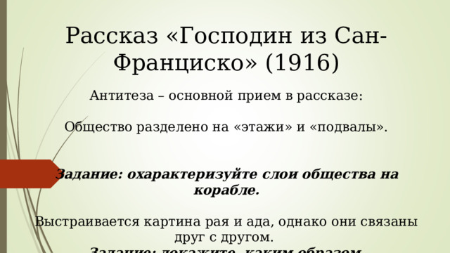 Рассказ «Господин из Сан-Франциско» (1916) Антитеза – основной прием в рассказе: Общество разделено на «этажи» и «подвалы». Задание: охарактеризуйте слои общества на корабле. Выстраивается картина рая и ада, однако они связаны друг с другом. Задание: докажите, каким образом. 