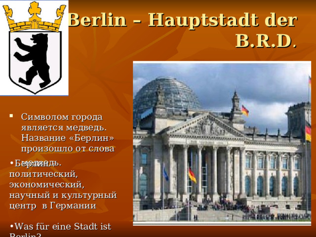 Berlin – Hauptstadt der B.R.D . Символом города является медведь. Название «Берлин» произошло от слова медведь.  Берлин -политический, экономический, научный и культурный центр в Германи и  Was für eine Stadt ist Berlin? 