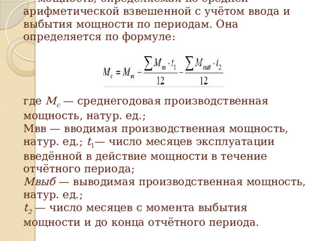 Среднегодовая производственная мощность — мощность, определяемая по средней арифметической взвешенной с учётом ввода и выбытия мощности по периодам. Она определяется по формуле:                           где М с — среднегодовая производственная мощность, натур. ед.;  Мвв — вводимая производственная мощность, натур. ед.; t 1 — число месяцев эксплуатации введённой в действие мощности в течение отчётного периода;  Мвыб — выводимая производ­ственная мощность, натур. ед.;  t 2 — число месяцев с момента выбытия мощности и до конца отчётного периода. 