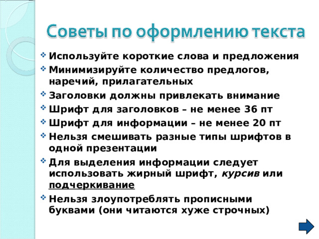 Используйте короткие слова и предложения Минимизируйте количество предлогов, наречий, прилагательных Заголовки должны привлекать внимание Шрифт для заголовков – не менее 36 пт Шрифт для информации – не менее 20 пт Нельзя смешивать разные типы шрифтов в одной презентации Для выделения информации следует использовать жирный шрифт, курсив или подчеркивание Нельзя злоупотреблять прописными буквами (они читаются хуже строчных)   