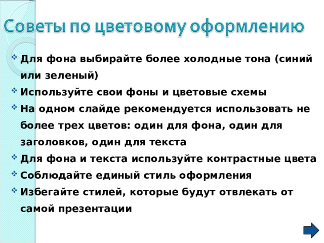 Для фона выбирайте более холодные тона (синий или зеленый) Используйте свои фоны и цветовые схемы На одном слайде рекомендуется использовать не более трех цветов: один для фона, один для заголовков, один для текста Для фона и текста используйте контрастные цвета Соблюдайте единый стиль оформления Избегайте стилей, которые будут отвлекать от самой презентации  