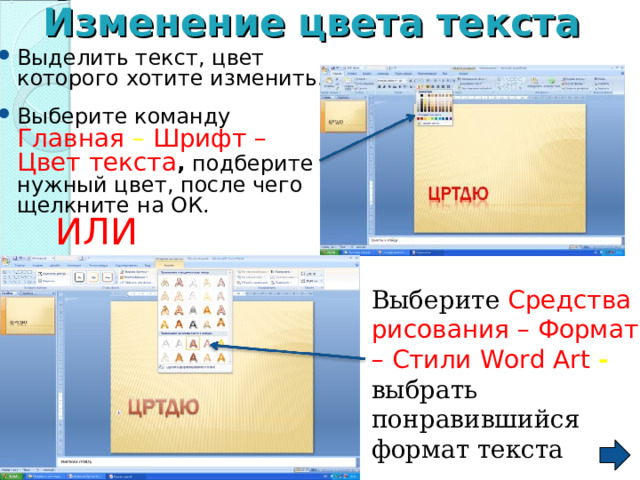 Изменение  цвета  текста  Выделить текст, цвет которого хотите изменить. Выберите команду Главная – Шрифт – Цвет текста , подберите нужный цвет, после чего щелкните на ОК.    ИЛИ Выберите Средства  рисования – Формат – Стили Word Art  - выбрать понравившийся формат текста 