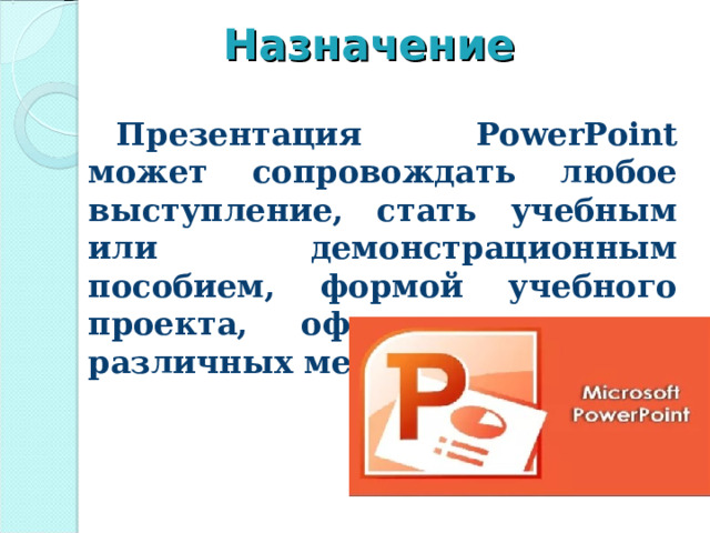 Назначение Презентация PowerPoint может сопровождать любое выступление, стать учебным или демонстрационным пособием, формой учебного проекта, оформлением для различных мероприятий. Вы можете разработать великолепные таблицы и рисунки, диаграммы и графики которые будут сменяться по ходу доклада, четко объяснять ход ваших мыслей и приковывать внимание аудитории к теме доклада. Эта программа позволит просмотреть презентацию на экране вашего компьютера или вывести ее на печать при подготовке тезисов доклада.  