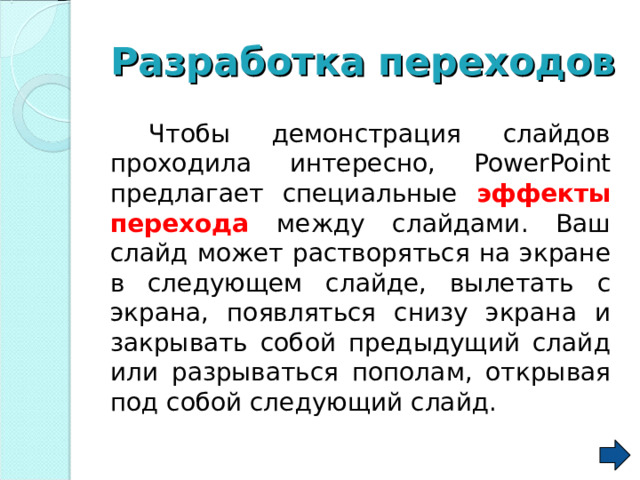 Разработка  переходов   Чтобы демонстрация слайдов проходила интересно, PowerPoint предлагает специальные эффекты перехода между слайдами. Ваш слайд может растворяться на экране в следующем слайде, вылетать с экрана, появляться снизу экрана и закрывать собой предыдущий слайд или разрываться пополам, открывая под собой следующий слайд.  